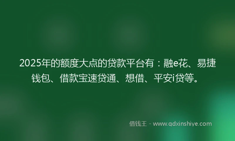 2025年的额度大点的贷款平台有：融e花、易捷钱包、借款宝速贷通、想借、平安i贷等。