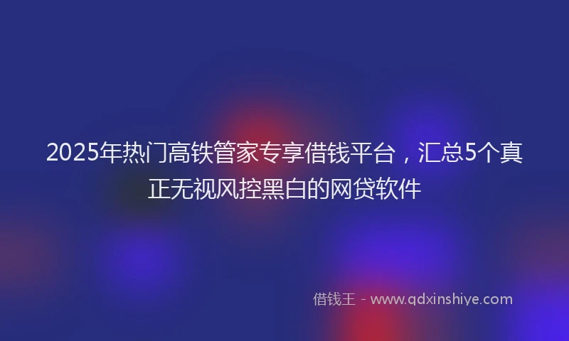 2025年热门高铁管家专享借钱平台，汇总5个真正无视风控黑白的网贷软件