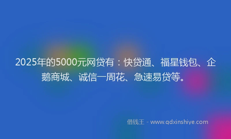2025年的5000元网贷有：快贷通、福星钱包、企鹅商城、诚信一周花、急速易贷等。