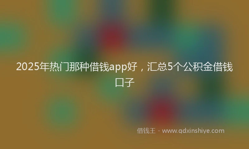 2025年热门那种借钱app好，汇总5个公积金借钱口子