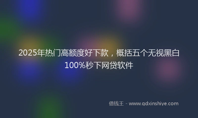 2025年热门高额度好下款，概括五个无视黑白100%秒下网贷软件