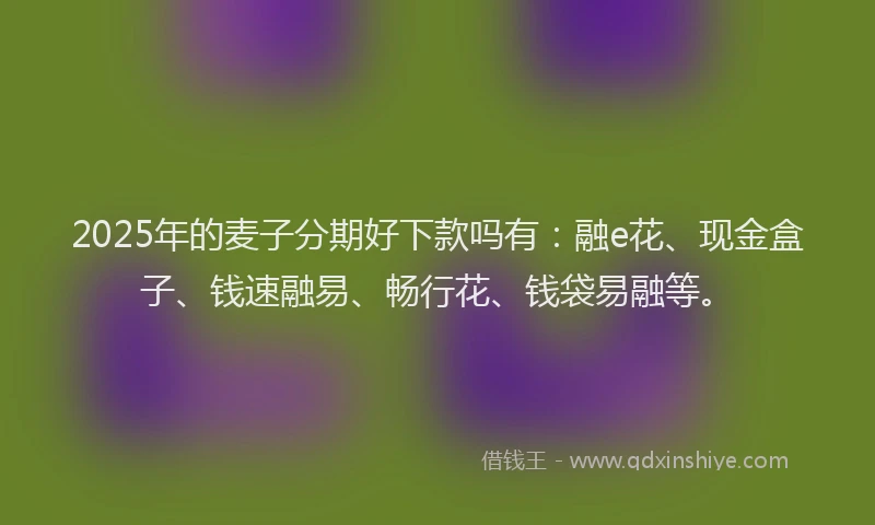 2025年的麦子分期好下款吗有：融e花、现金盒子、钱速融易、畅行花、钱袋易融等。