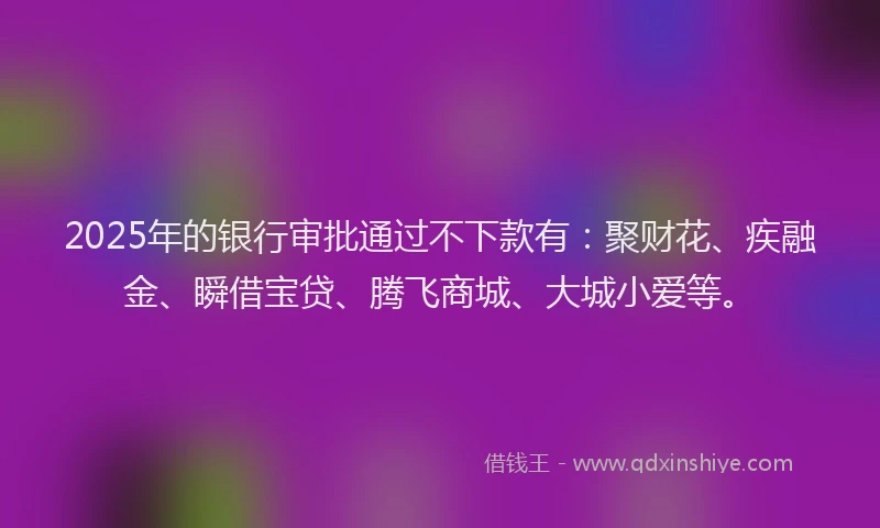 2025年的银行审批通过不下款有：聚财花、疾融金、瞬借宝贷、腾飞商城、大城小爱等。