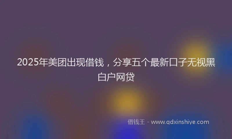 2025年美团出现借钱，分享五个最新口子无视黑白户网贷