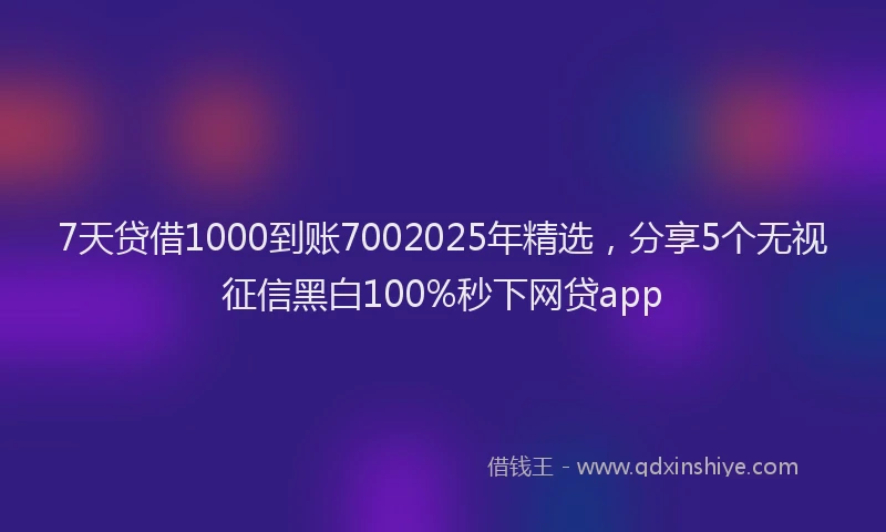 7天贷借1000到账7002025年精选，分享5个无视征信黑白100%秒下网贷app