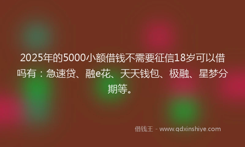 2025年的5000小额借钱不需要征信18岁可以借吗有：急速贷、融e花、天天钱包、极融、星梦分期等。