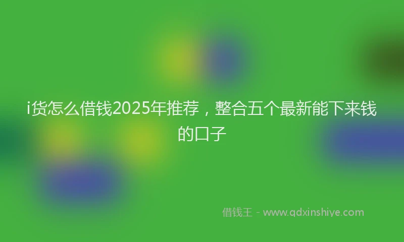 i货怎么借钱2025年推荐，整合五个最新能下来钱的口子