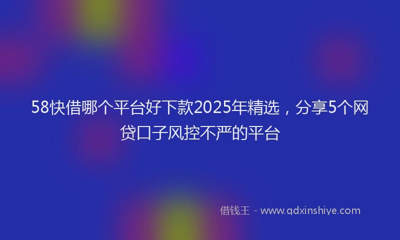 58快借哪个平台好下款2025年精选，分享5个网贷口子风控不严的平台