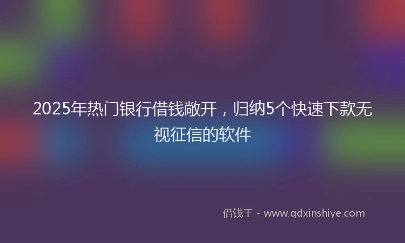 2025年热门银行借钱敞开,归纳5个快速下款无视征信的软件