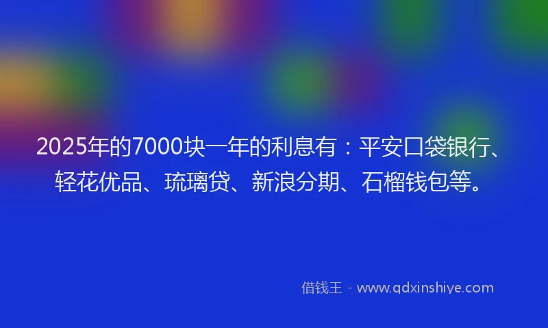 2025年的7000块一年的利息有：平安口袋银行、轻花优品、琉璃贷、新浪分期、石榴钱包等。