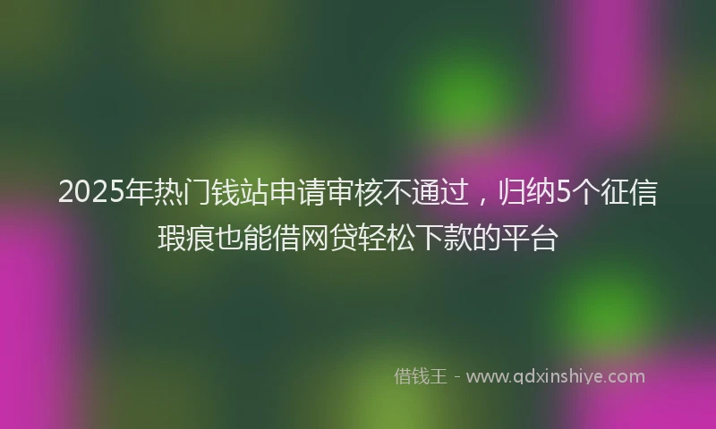 2025年热门钱站申请审核不通过，归纳5个征信瑕疵也能借网贷轻松下款的平台