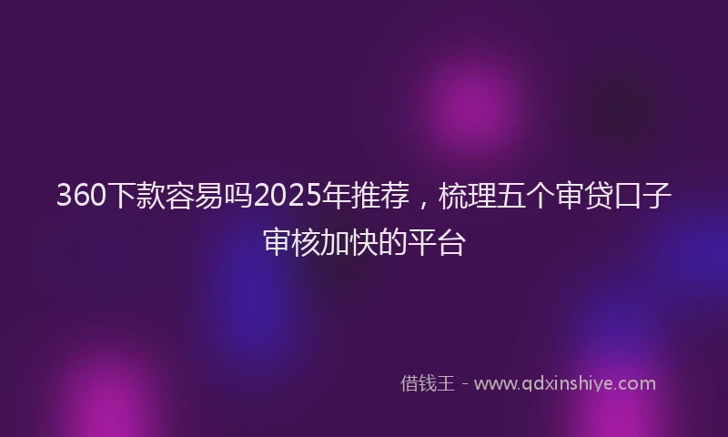 360下款容易吗2025年推荐，梳理五个审贷口子审核加快的平台