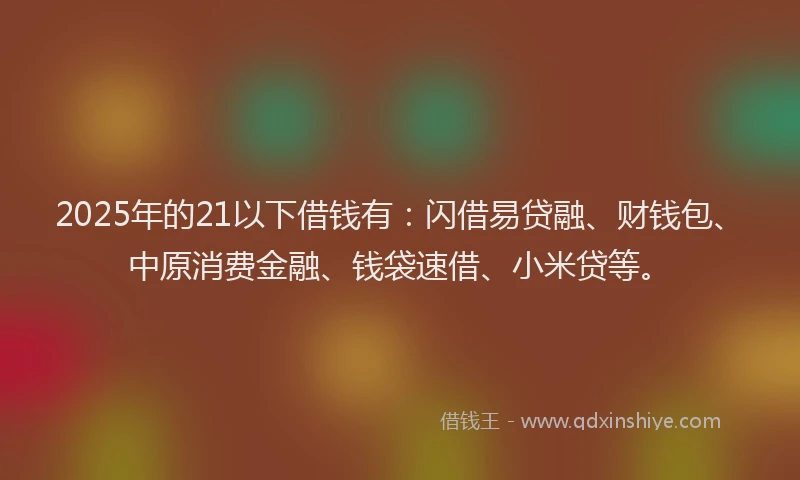 2025年的21以下借钱有：闪借易贷融、财钱包、中原消费金融、钱袋速借、小米贷等。