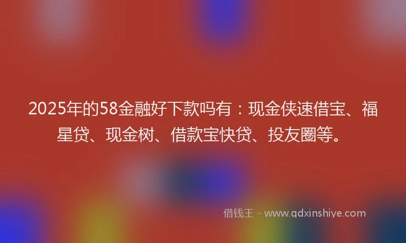 2025年的58金融好下款吗有：现金侠速借宝、福星贷、现金树、借款宝快贷、投友圈等。