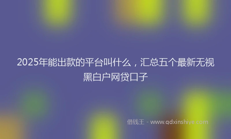2025年能出款的平台叫什么，汇总五个最新无视黑白户网贷口子