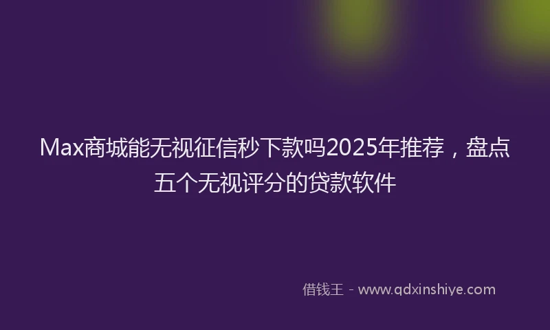 Max商城能无视征信秒下款吗2025年推荐，盘点五个无视评分的贷款软件