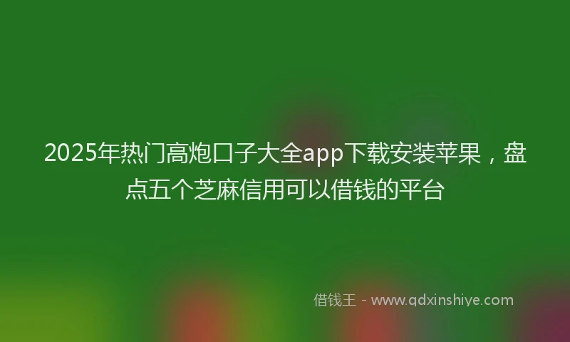 2025年热门高炮口子大全app下载安装苹果，盘点五个芝麻信用可以借钱的平台