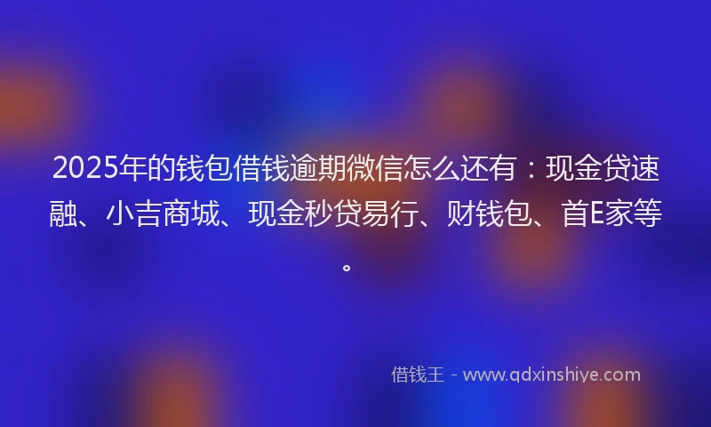 2025年的钱包借钱逾期微信怎么还有:现金贷速融、小吉商城、现金秒贷易行、财钱包、首E家等。