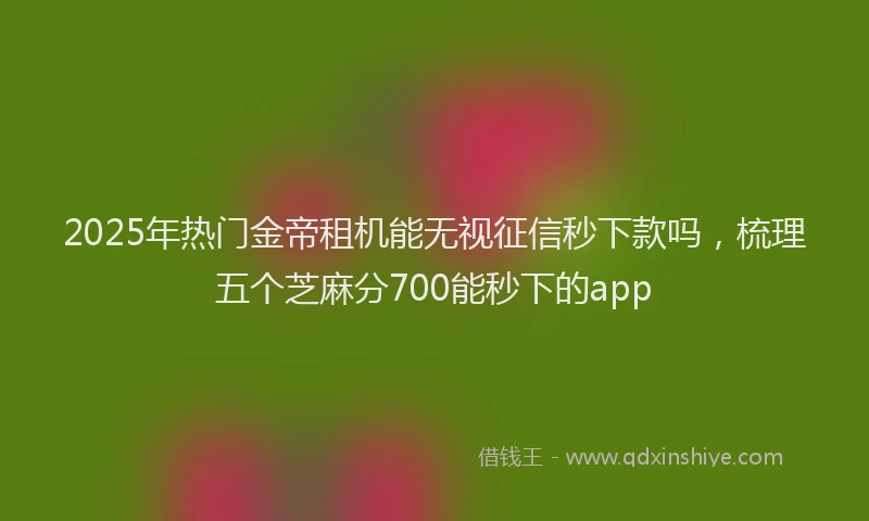 2025年热门金帝租机能无视征信秒下款吗，梳理五个芝麻分700能秒下的app