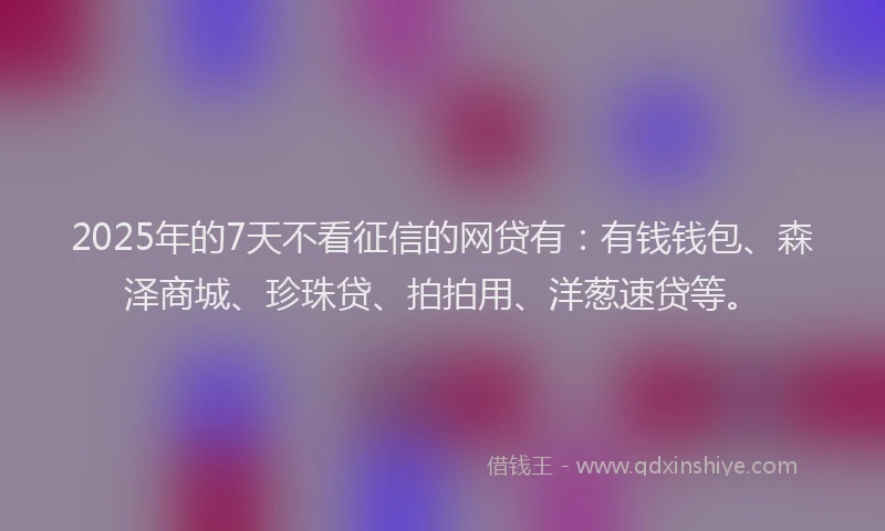 2025年的7天不看征信的网贷有：有钱钱包、森泽商城、珍珠贷、拍拍用、洋葱速贷等。