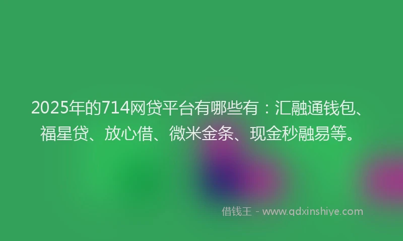 2025年的714网贷平台有哪些有:汇融通钱包、福星贷、放心借、微米金条、现金秒融易等。