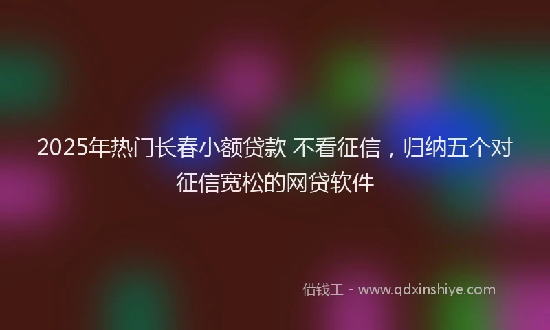 2025年热门长春小额贷款 不看征信，归纳五个对征信宽松的网贷软件