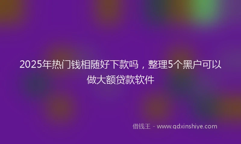 2025年热门钱相随好下款吗，整理5个黑户可以做大额贷款软件