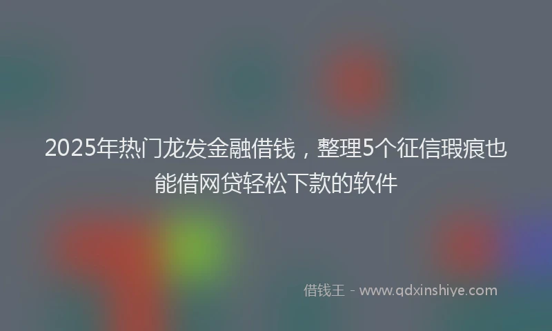 2025年热门龙发金融借钱，整理5个征信瑕疵也能借网贷轻松下款的软件