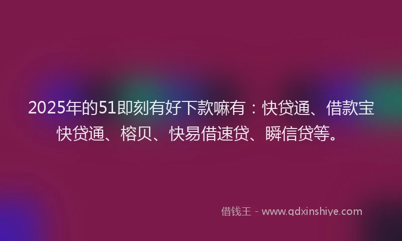 2025年的51即刻有好下款嘛有：快贷通、借款宝快贷通、榕贝、快易借速贷、瞬信贷等。