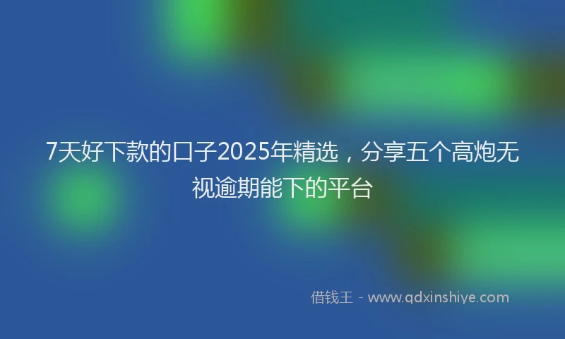 7天好下款的口子2025年精选，分享五个高炮无视逾期能下的平台