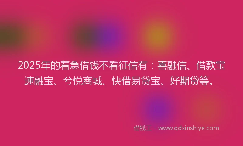 2025年的着急借钱不看征信有：喜融信、借款宝速融宝、兮悦商城、快借易贷宝、好期贷等。