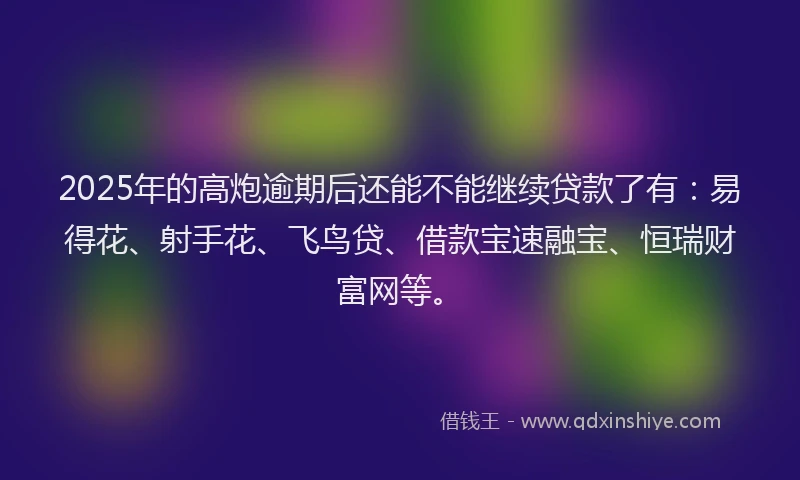 2025年的高炮逾期后还能不能继续贷款了有：易得花、射手花、飞鸟贷、借款宝速融宝、恒瑞财富网等。