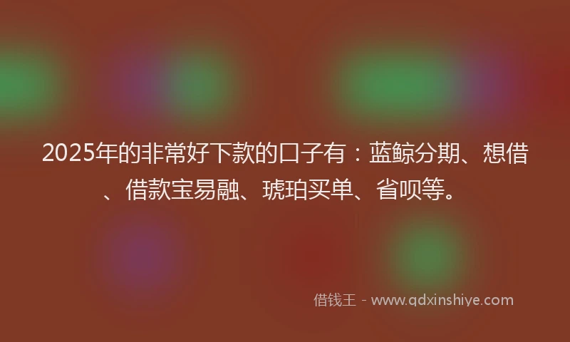 2025年的非常好下款的口子有：蓝鲸分期、想借、借款宝易融、琥珀买单、省呗等。