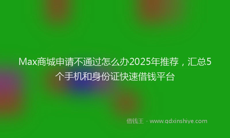 Max商城申请不通过怎么办2025年推荐，汇总5个手机和身份证快速借钱平台