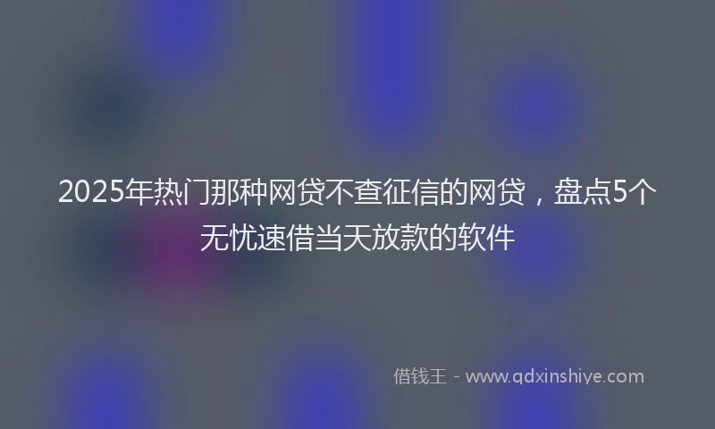 2025年热门那种网贷不查征信的网贷，盘点5个无忧速借当天放款的软件