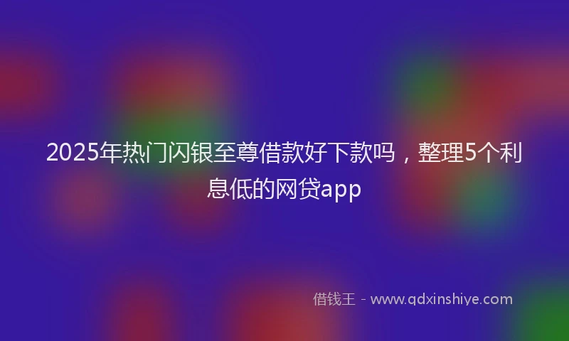 2025年热门闪银至尊借款好下款吗，整理5个利息低的网贷app