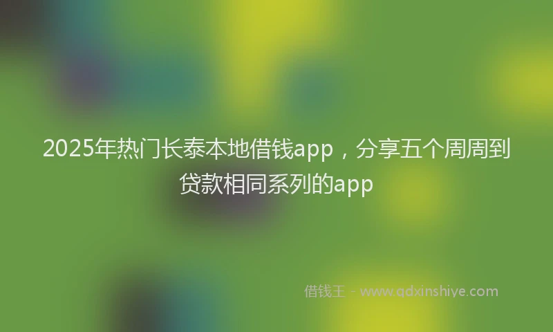 2025年热门长泰本地借钱app，分享五个周周到贷款相同系列的app