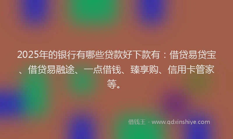 2025年的银行有哪些贷款好下款有：借贷易贷宝、借贷易融途、一点借钱、臻享购、信用卡管家等。