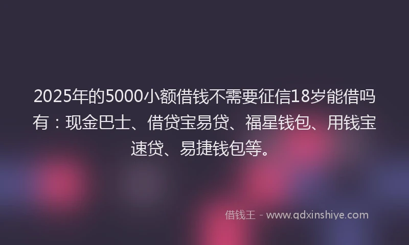 2025年的5000小额借钱不需要征信18岁能借吗有：现金巴士、借贷宝易贷、福星钱包、用钱宝速贷、易捷钱包等。