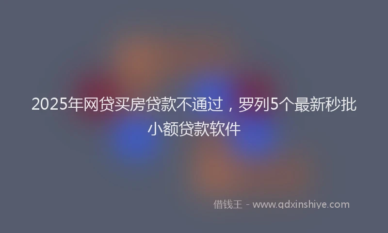 2025年网贷买房贷款不通过，罗列5个最新秒批小额贷款软件