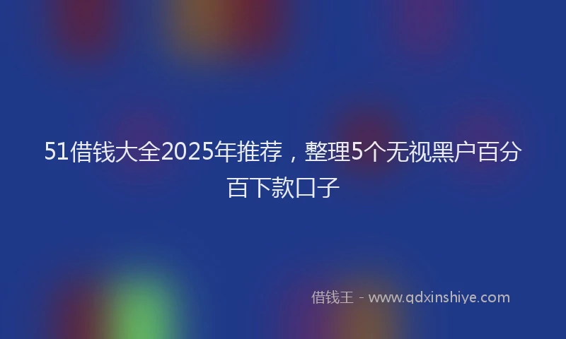 51借钱大全2025年推荐，整理5个无视黑户百分百下款口子