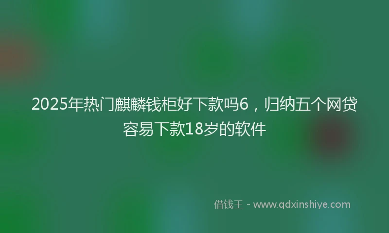 2025年热门麒麟钱柜好下款吗6，归纳五个网贷容易下款18岁的软件