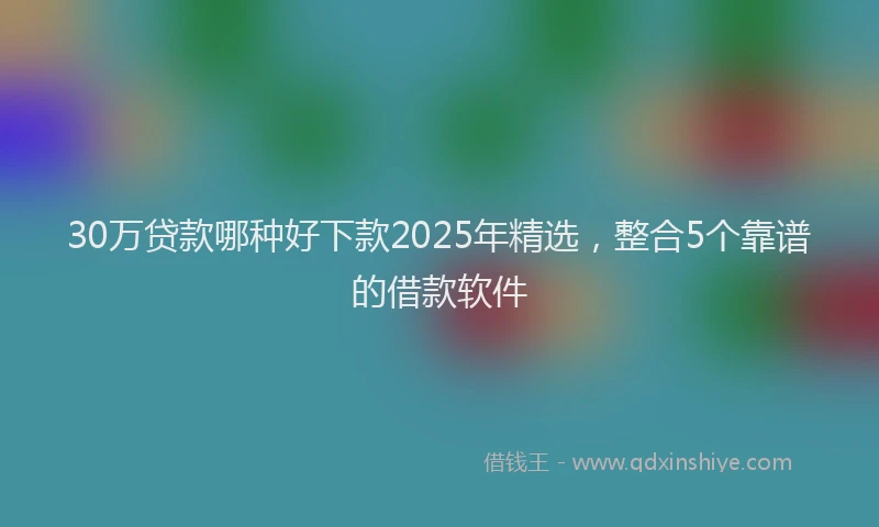 30万贷款哪种好下款2025年精选，整合5个靠谱的借款软件