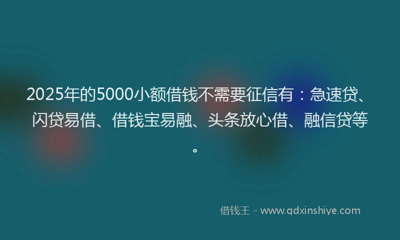 2025年的5000小额借钱不需要征信有：急速贷、闪贷易借、借钱宝易融、头条放心借、融信贷等。