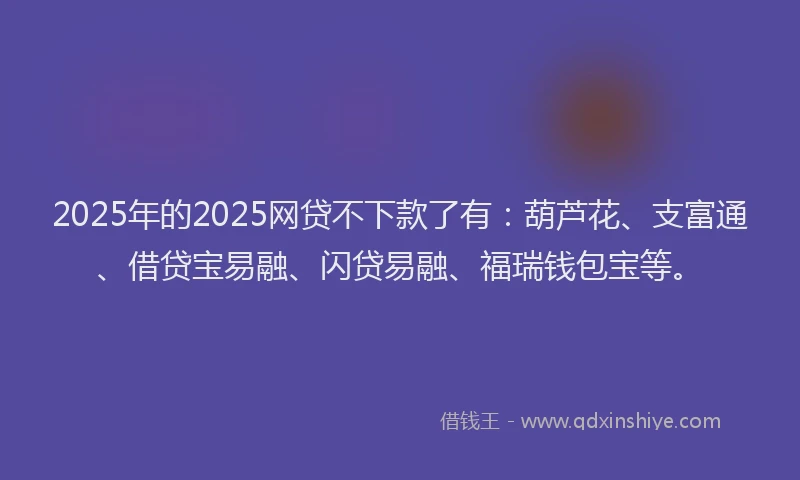 2025年的2025网贷不下款了有：葫芦花、支富通、借贷宝易融、闪贷易融、福瑞钱包宝等。