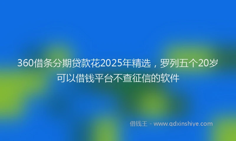360借条分期贷款花2025年精选,罗列五个20岁可以借钱平台不查征信的软件
