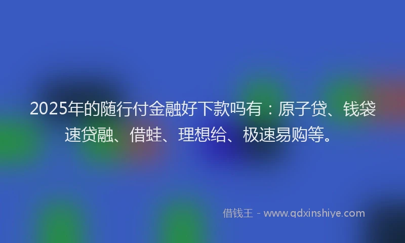 2025年的随行付金融好下款吗有：原子贷、钱袋速贷融、借蛙、理想给、极速易购等。