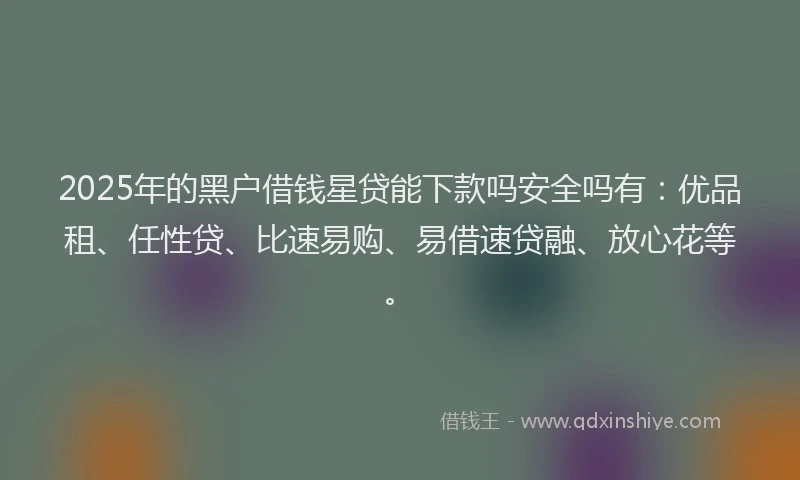 2025年的黑户借钱星贷能下款吗安全吗有：优品租、任性贷、比速易购、易借速贷融、放心花等。