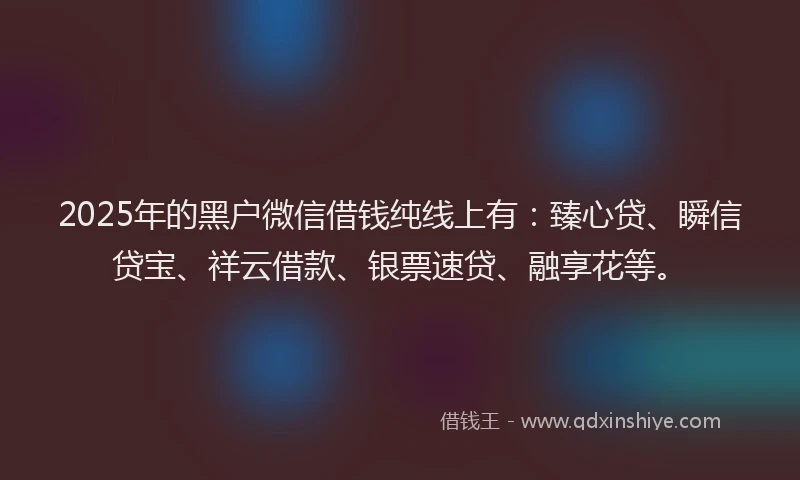 2025年的黑户微信借钱纯线上有：臻心贷、瞬信贷宝、祥云借款、银票速贷、融享花等。