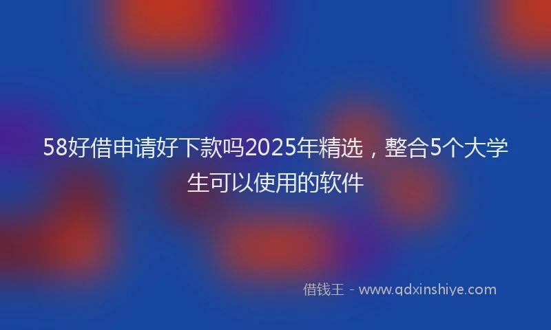 58好借申请好下款吗2025年精选，整合5个大学生可以使用的软件